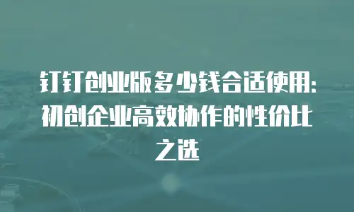 钉钉创业版多少钱合适使用：初创企业高效协作的性价比之选