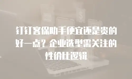 钉钉客保助手便宜还是贵的好一点？企业选型需关注的性价比逻辑