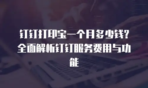 钉钉打印宝一个月多少钱？全面解析钉钉服务费用与功能
