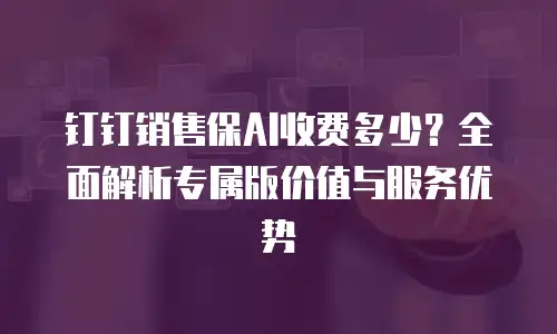 钉钉销售保AI收费多少？全面解析专属版价值与服务优势