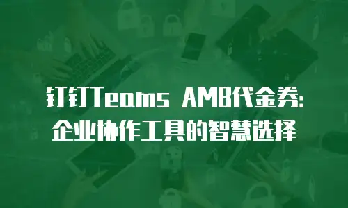 钉钉Teams AMB代金券：企业协作工具的智慧选择