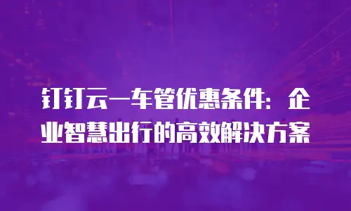 钉钉云一车管优惠条件：企业智慧出行的高效解决方案