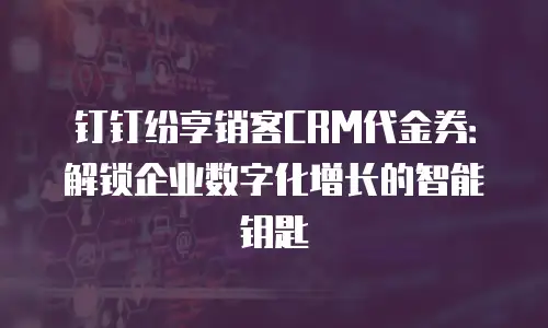 钉钉纷享销客CRM代金券：解锁企业数字化增长的智能钥匙