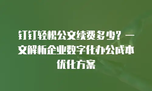 钉钉轻松公文续费多少？一文解析企业数字化办公成本优化方案