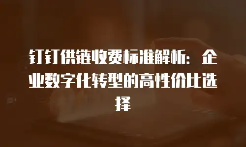 钉钉供链收费标准解析：企业数字化转型的高性价比选择