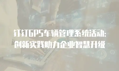 钉钉GPS车辆管理系统活动：创新实践助力企业智慧升级