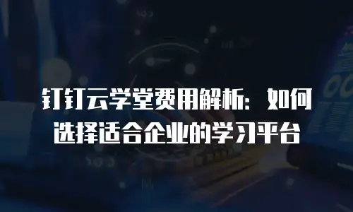 钉钉云学堂费用解析：如何选择适合企业的学习平台