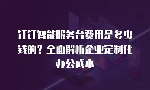 钉钉智能服务台费用是多少钱的？全面解析企业定制化办公成本