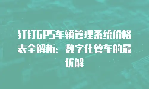 钉钉GPS车辆管理系统价格表全解析：数字化管车的最优解
