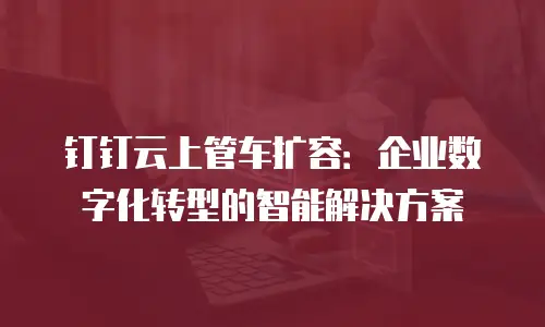 钉钉云上管车扩容：企业数字化转型的智能解决方案