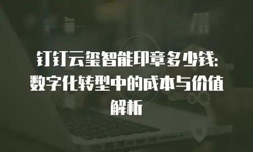 钉钉云玺智能印章多少钱：数字化转型中的成本与价值解析