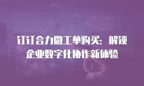 钉钉合力微工单购买：解锁企业数字化协作新体验