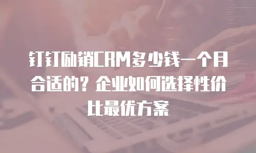 钉钉励销CRM多少钱一个月合适的？企业如何选择性价比最优方案