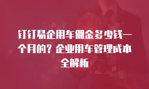 钉钉易企用车佣金多少钱一个月的？企业用车管理成本全解析