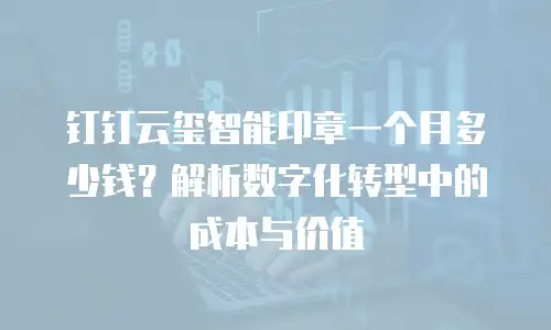 钉钉云玺智能印章一个月多少钱？解析数字化转型中的成本与价值