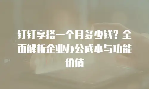 钉钉享搭一个月多少钱？全面解析企业办公成本与功能价值
