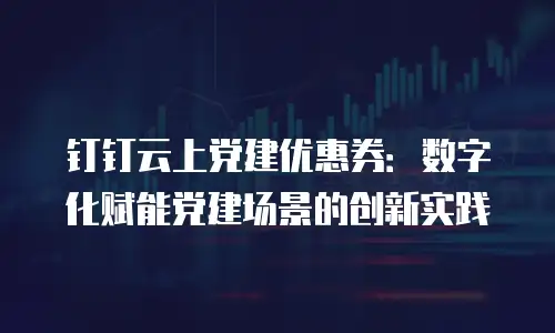 钉钉云上党建优惠券：数字化赋能党建场景的创新实践