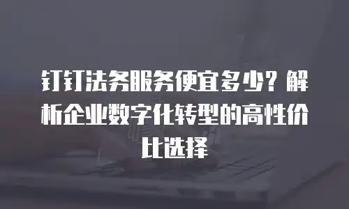 钉钉法务服务便宜多少？解析企业数字化转型的高性价比选择