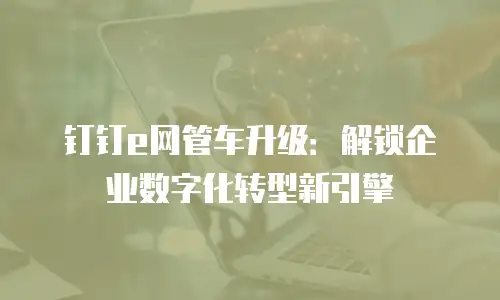 钉钉e网管车升级：解锁企业数字化转型新引擎