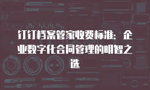 钉钉档案管家收费标准：企业数字化合同管理的明智之选