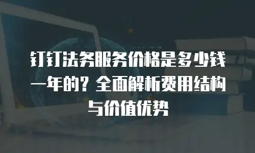 钉钉法务服务价格是多少钱一年的？全面解析费用结构与价值优势