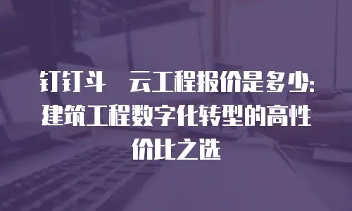 钉钉斗栱云工程报价是多少：建筑工程数字化转型的高性价比之选