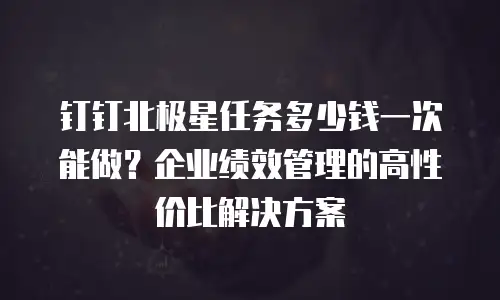 钉钉北极星任务多少钱一次能做？企业绩效管理的高性价比解决方案