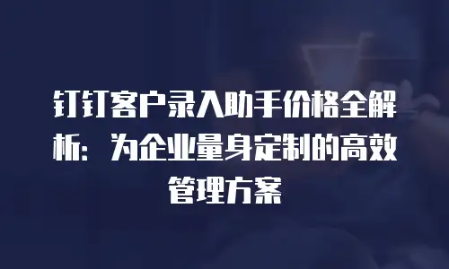 钉钉客户录入助手价格全解析：为企业量身定制的高效管理方案
