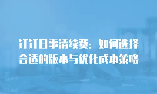 钉钉日事清续费：如何选择合适的版本与优化成本策略