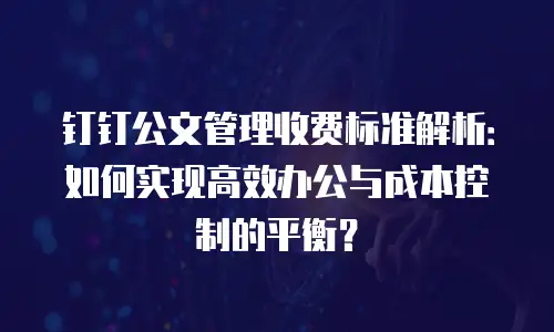 钉钉公文管理收费标准解析：如何实现高效办公与成本控制的平衡？