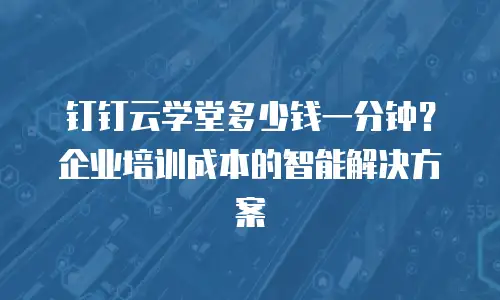 钉钉云学堂多少钱一分钟？企业培训成本的智能解决方案