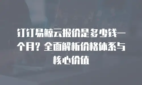 钉钉易鲸云报价是多少钱一个月？全面解析价格体系与核心价值