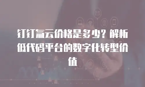 钉钉氚云价格是多少？解析低代码平台的数字化转型价值
