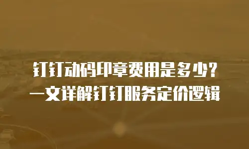 钉钉动码印章费用是多少？一文详解钉钉服务定价逻辑
