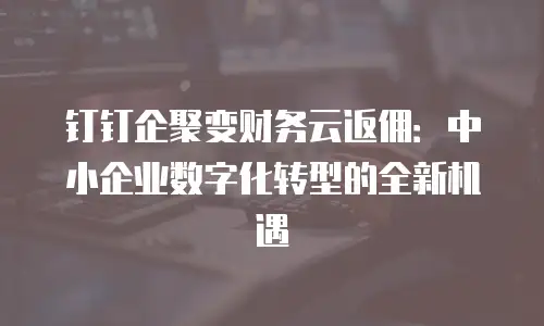 钉钉企聚变财务云返佣：中小企业数字化转型的全新机遇