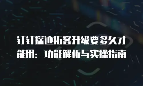 钉钉探迹拓客升级要多久才能用：功能解析与实操指南