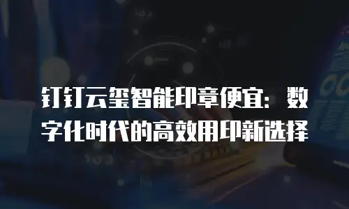 钉钉云玺智能印章便宜：数字化时代的高效用印新选择