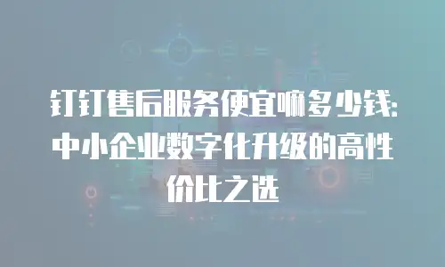 钉钉售后服务便宜嘛多少钱：中小企业数字化升级的高性价比之选