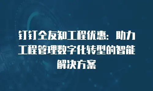 钉钉仝友知工程优惠：助力工程管理数字化转型的智能解决方案