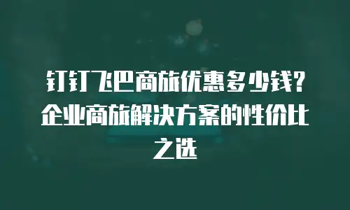 钉钉飞巴商旅优惠多少钱？企业商旅解决方案的性价比之选