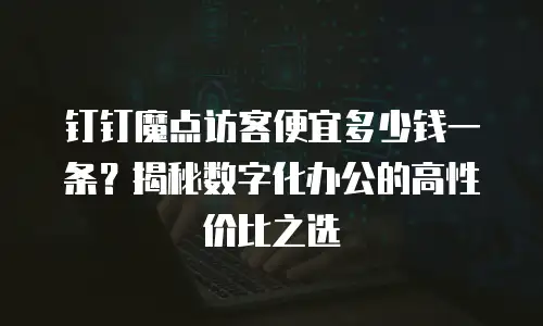 钉钉魔点访客便宜多少钱一条？揭秘数字化办公的高性价比之选