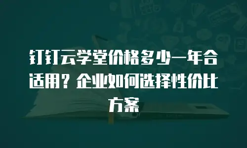 钉钉云学堂价格多少一年合适用？企业如何选择性价比方案