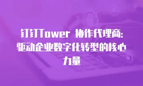 钉钉Tower 协作代理商：驱动企业数字化转型的核心力量