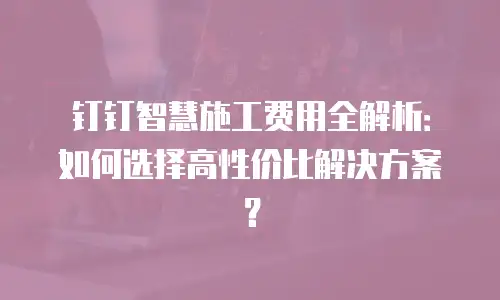 钉钉智慧施工费用全解析：如何选择高性价比解决方案？