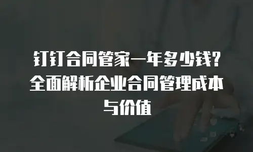 钉钉合同管家一年多少钱？全面解析企业合同管理成本与价值