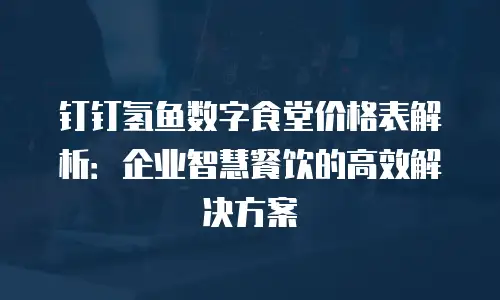 钉钉氢鱼数字食堂价格表解析：企业智慧餐饮的高效解决方案