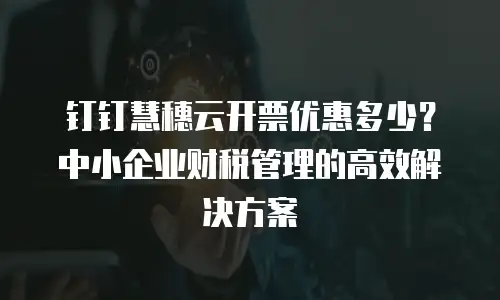钉钉慧穗云开票优惠多少？中小企业财税管理的高效解决方案
