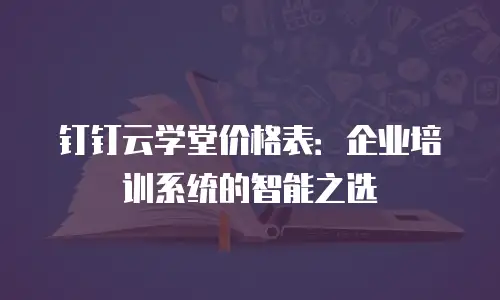 钉钉云学堂价格表：企业培训系统的智能之选