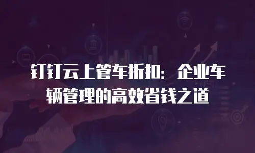 钉钉云上管车折扣：企业车辆管理的高效省钱之道