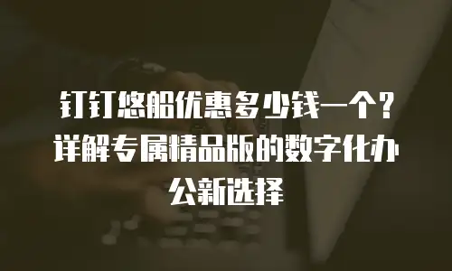 钉钉悠船优惠多少钱一个？详解专属精品版的数字化办公新选择